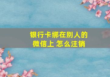 银行卡绑在别人的微信上 怎么注销